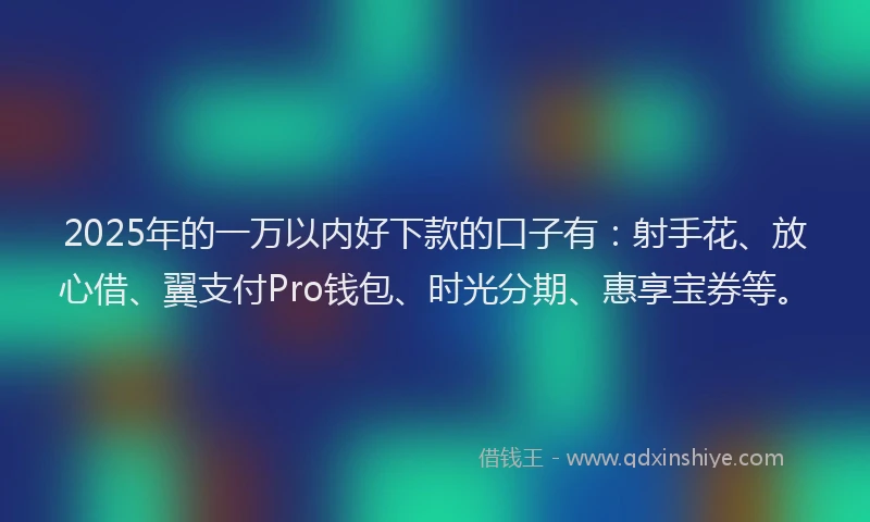 2025年的一万以内好下款的口子有：射手花、放心借、翼支付Pro钱包、时光分期、惠享宝券等。