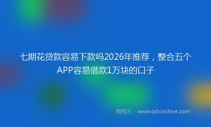 七期花贷款容易下款吗2026年推荐，整合五个APP容易借款1万块的口子