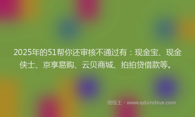 2025年的51帮你还审核不通过有：现金宝、现金侠士、京享易购、云贝商城、拍拍贷借款等。