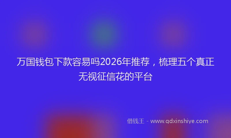 万国钱包下款容易吗2026年推荐，梳理五个真正无视征信花的平台