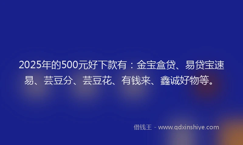 2025年的500元好下款有：金宝盒贷、易贷宝速易、芸豆分、芸豆花、有钱来、鑫诚好物等。