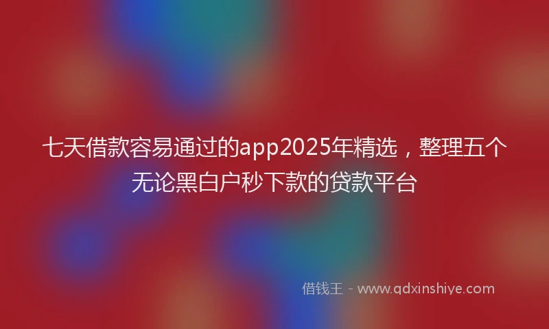 七天借款容易通过的app2025年精选，整理五个无论黑白户秒下款的贷款平台