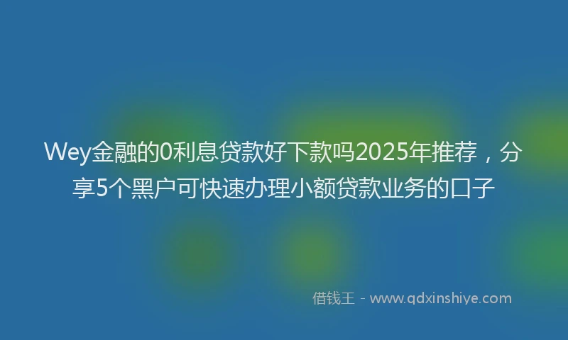 Wey金融的0利息贷款好下款吗2025年推荐，分享5个黑户可快速办理小额贷款业务的口子