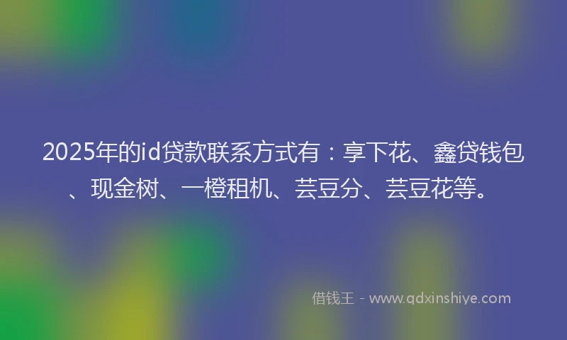 2025年的id贷款联系方式有：享下花、鑫贷钱包、现金树、一橙租机、芸豆分、芸豆花等。