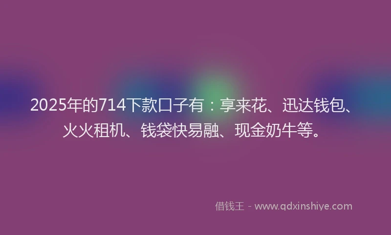 2025年的714下款口子有：享来花、迅达钱包、火火租机、钱袋快易融、现金奶牛等。
