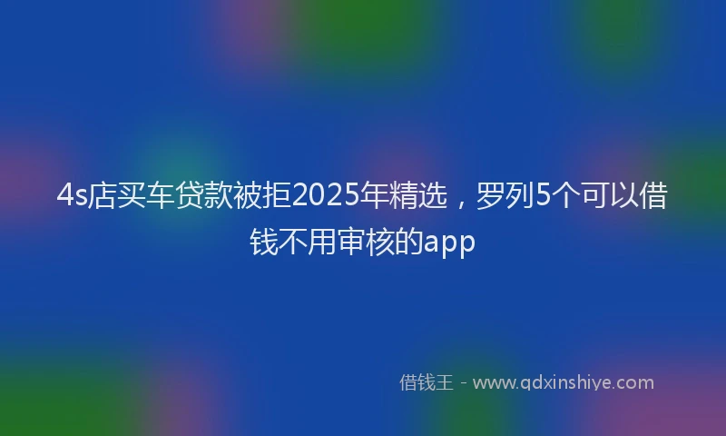 4s店买车贷款被拒2025年精选，罗列5个可以借钱不用审核的app