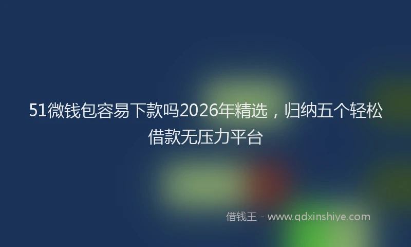 51微钱包容易下款吗2026年精选，归纳五个轻松借款无压力平台