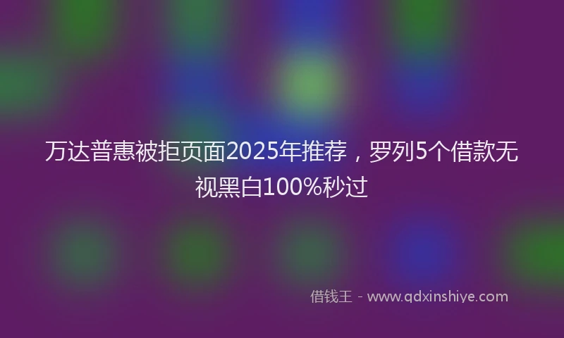 万达普惠被拒页面2025年推荐，罗列5个借款无视黑白100%秒过