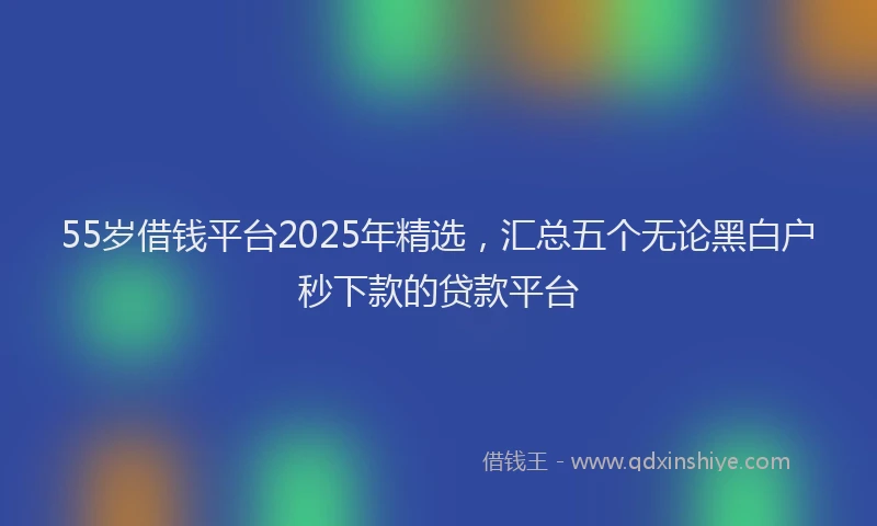55岁借钱平台2025年精选，汇总五个无论黑白户秒下款的贷款平台