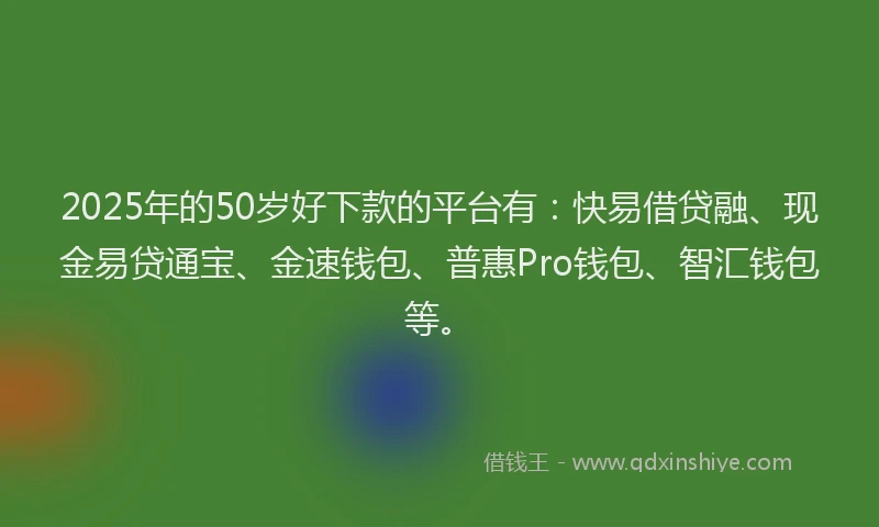 2025年的50岁好下款的平台有：快易借贷融、现金易贷通宝、金速钱包、普惠Pro钱包、智汇钱包等。