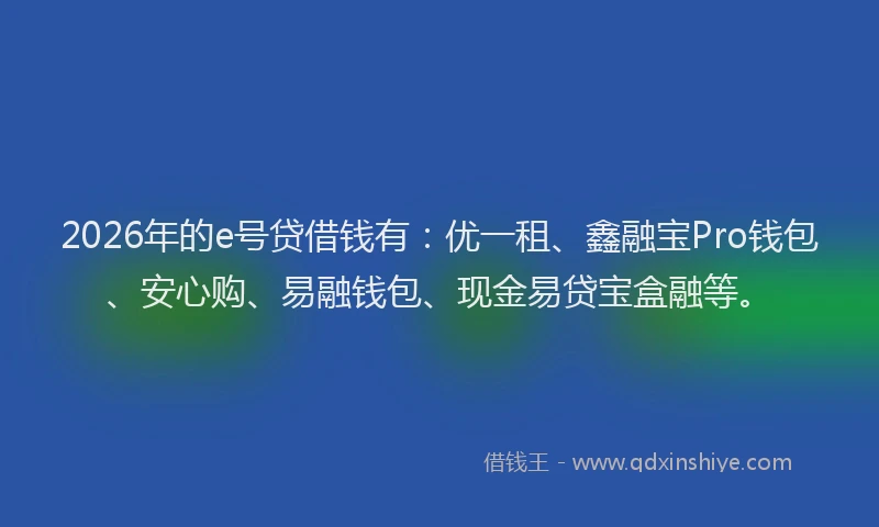 2026年的e号贷借钱有：优一租、鑫融宝Pro钱包、安心购、易融钱包、现金易贷宝盒融等。