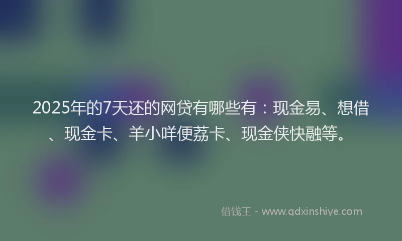 2025年的7天还的网贷有哪些有：现金易、想借、现金卡、羊小咩便荔卡、现金侠快融等。