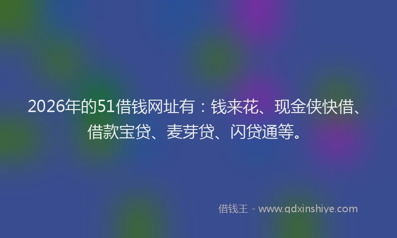 2026年的51借钱网址有：钱来花、现金侠快借、借款宝贷、麦芽贷、闪贷通等。