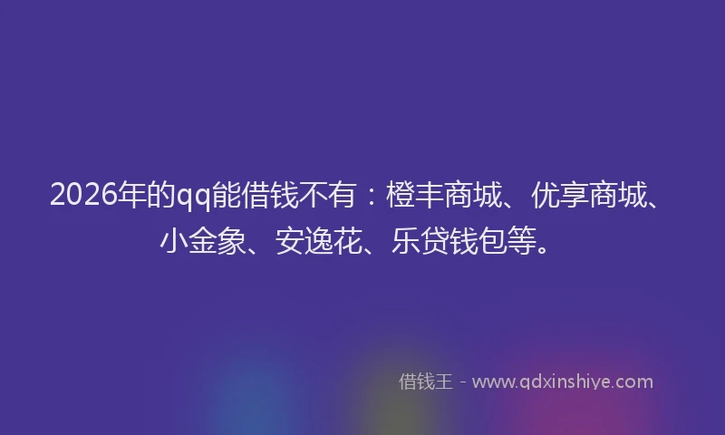 2026年的qq能借钱不有：橙丰商城、优享商城、小金象、安逸花、乐贷钱包等。