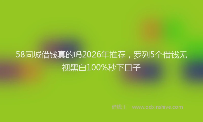58同城借钱真的吗2026年推荐，罗列5个借钱无视黑白100%秒下口子