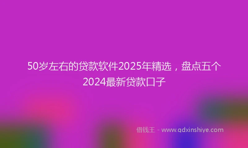 50岁左右的贷款软件2025年精选，盘点五个2024最新贷款口子
