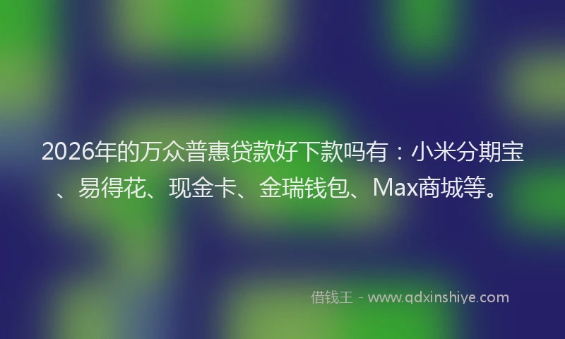 2026年的万众普惠贷款好下款吗有：小米分期宝、易得花、现金卡、金瑞钱包、Max商城等。