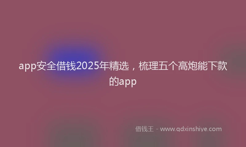 app安全借钱2025年精选，梳理五个高炮能下款的app