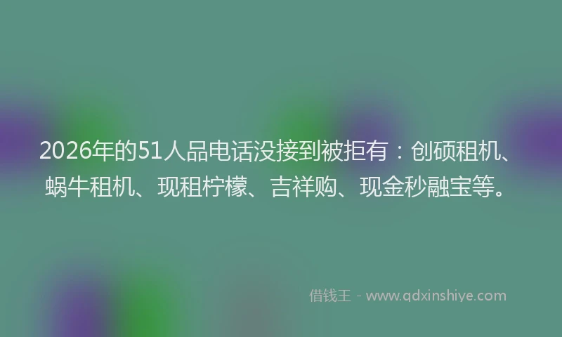 2026年的51人品电话没接到被拒有：创硕租机、蜗牛租机、现租柠檬、吉祥购、现金秒融宝等。