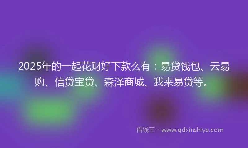 2025年的一起花财好下款么有：易贷钱包、云易购、信贷宝贷、森泽商城、我来易贷等。