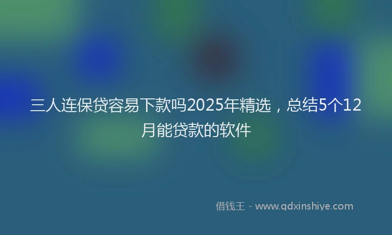 三人连保贷容易下款吗2025年精选,总结5个12月能贷款的软件