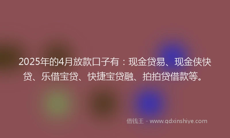 2025年的4月放款口子有：现金贷易、现金侠快贷、乐借宝贷、快捷宝贷融、拍拍贷借款等。