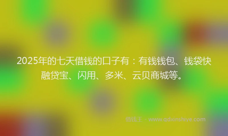 2025年的七天借钱的口子有：有钱钱包、钱袋快融贷宝、闪用、多米、云贝商城等。