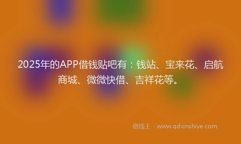 2025年的APP借钱贴吧有：钱站、宝来花、启航商城、微微快借、吉祥花等。
