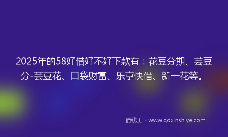 2025年的58好借好不好下款有：花豆分期、芸豆分-芸豆花、口袋财富、乐享快借、新一花等。