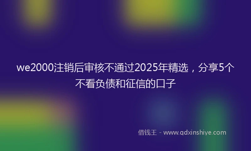 we2000注销后审核不通过2025年精选，分享5个不看负债和征信的口子