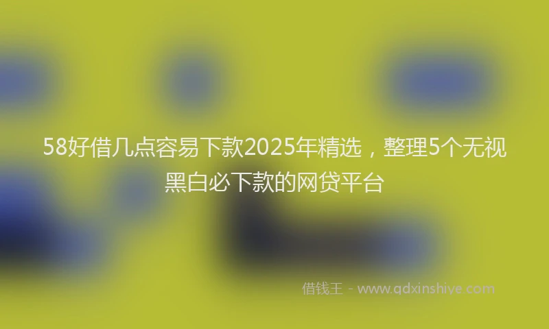 58好借几点容易下款2025年精选,整理5个无视黑白必下款的网贷平台