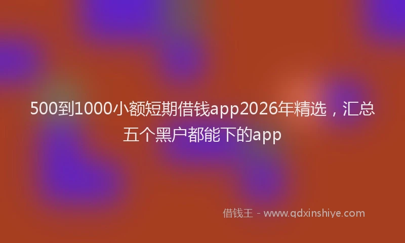 500到1000小额短期借钱app2026年精选,汇总五个黑户都能下的app