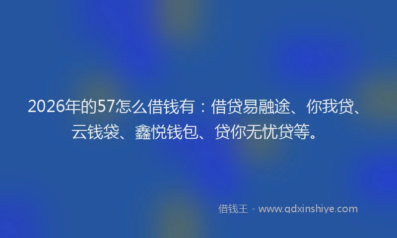2026年的57怎么借钱有:借贷易融途、你我贷、云钱袋、鑫悦钱包、贷你无忧贷等。