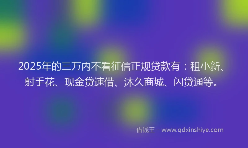 2025年的三万内不看征信正规贷款有：租小新、射手花、现金贷速借、沐久商城、闪贷通等。
