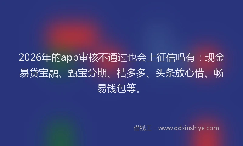 2026年的app审核不通过也会上征信吗有：现金易贷宝融、甄宝分期、桔多多、头条放心借、畅易钱包等。