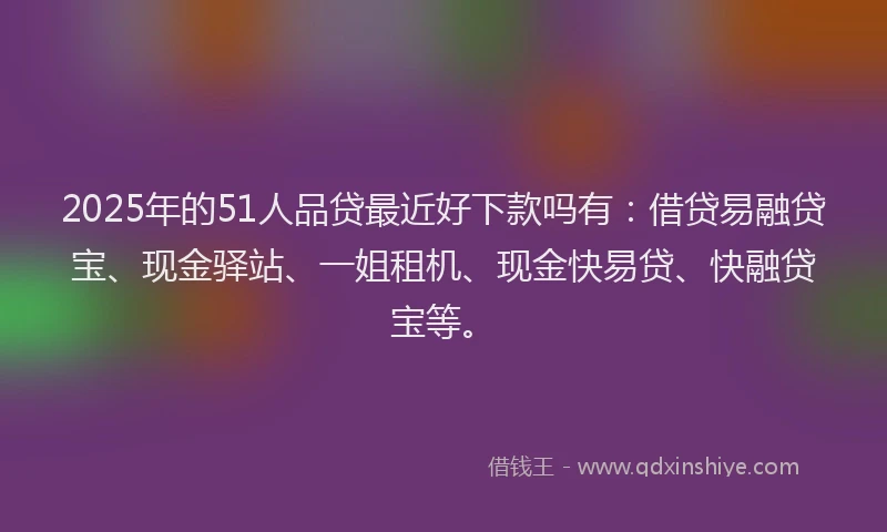 2025年的51人品贷最近好下款吗有：借贷易融贷宝、现金驿站、一姐租机、现金快易贷、快融贷宝等。