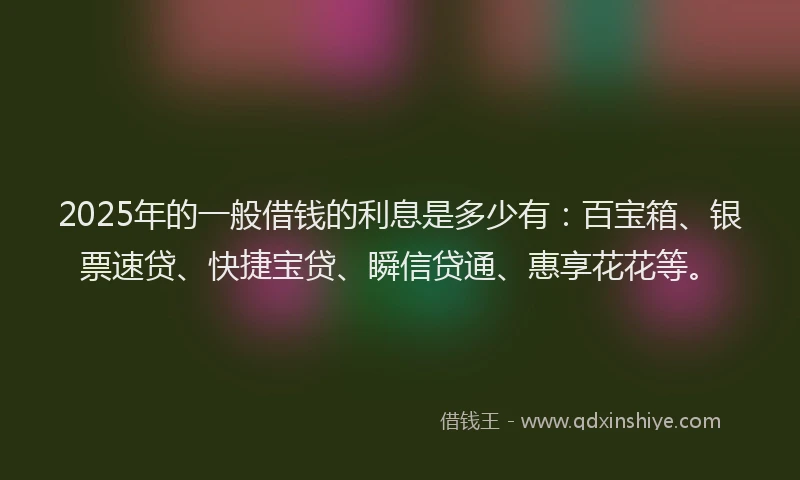 2025年的一般借钱的利息是多少有：百宝箱、银票速贷、快捷宝贷、瞬信贷通、惠享花花等。