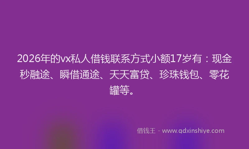 2026年的vx私人借钱联系方式小额17岁有：现金秒融途、瞬借通途、天天富贷、珍珠钱包、零花罐等。