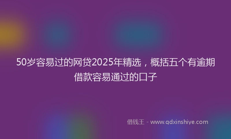 50岁容易过的网贷2025年精选，概括五个有逾期借款容易通过的口子