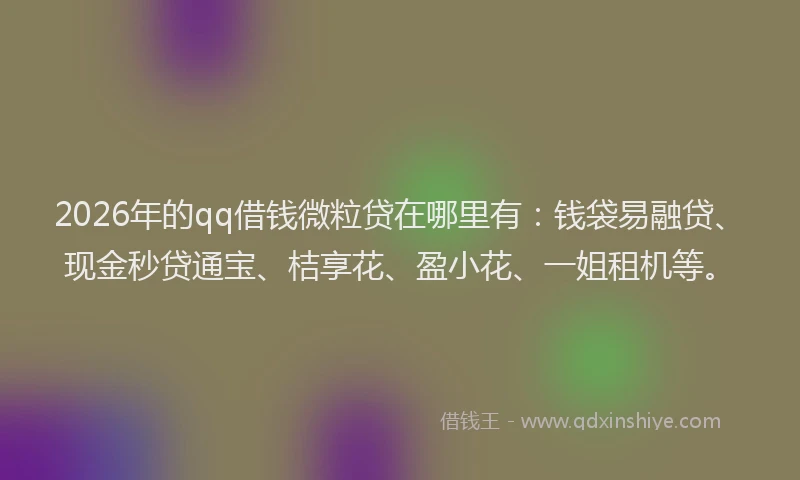 2026年的qq借钱微粒贷在哪里有：钱袋易融贷、现金秒贷通宝、桔享花、盈小花、一姐租机等。