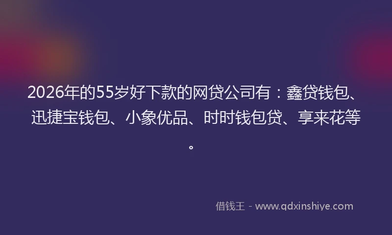 2026年的55岁好下款的网贷公司有：鑫贷钱包、迅捷宝钱包、小象优品、时时钱包贷、享来花等。