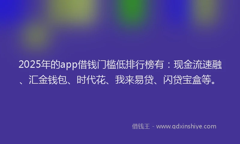 2025年的app借钱门槛低排行榜有：现金流速融、汇金钱包、时代花、我来易贷、闪贷宝盒等。