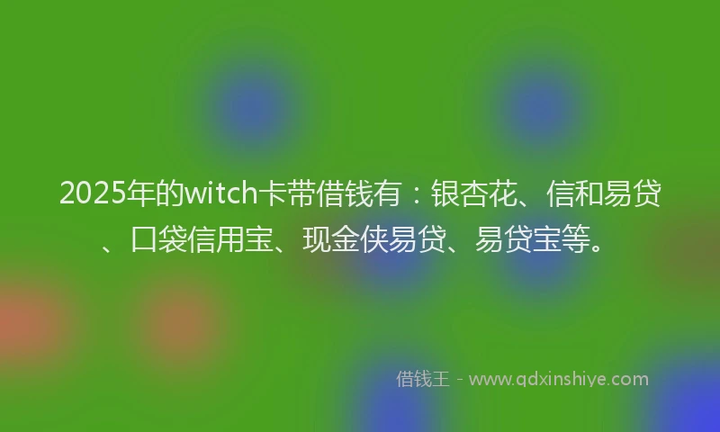 2025年的witch卡带借钱有：银杏花、信和易贷、口袋信用宝、现金侠易贷、易贷宝等。