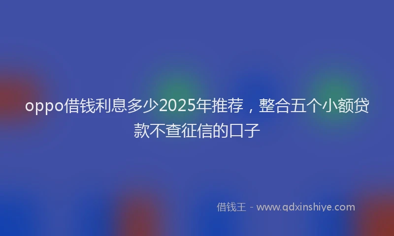 oppo借钱利息多少2025年推荐，整合五个小额贷款不查征信的口子