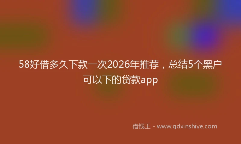 58好借多久下款一次2026年推荐，总结5个黑户可以下的贷款app