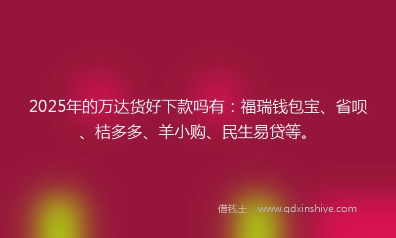2025年的万达货好下款吗有：福瑞钱包宝、省呗、桔多多、羊小购、民生易贷等。