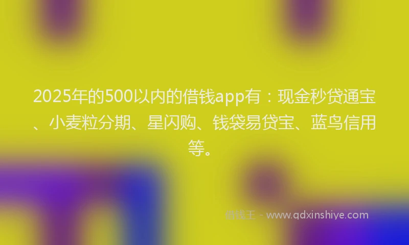 2025年的500以内的借钱app有：现金秒贷通宝、小麦粒分期、星闪购、钱袋易贷宝、蓝鸟信用等。
