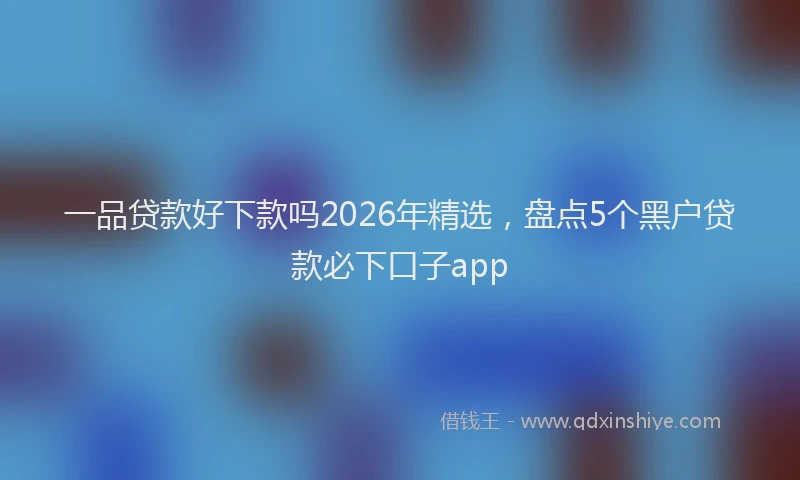 一品贷款好下款吗2026年精选，盘点5个黑户贷款必下口子app