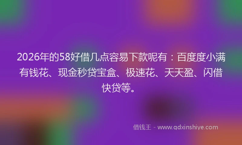 2026年的58好借几点容易下款呢有：百度度小满有钱花、现金秒贷宝盒、极速花、天天盈、闪借快贷等。
