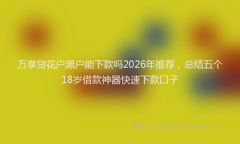 万享贷花户黑户能下款吗2026年推荐,总结五个18岁借款神器快速下款口子